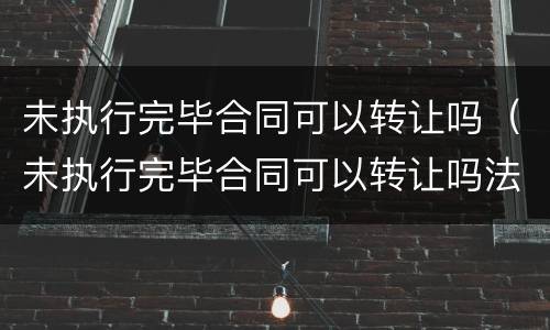 未执行完毕合同可以转让吗（未执行完毕合同可以转让吗法律）