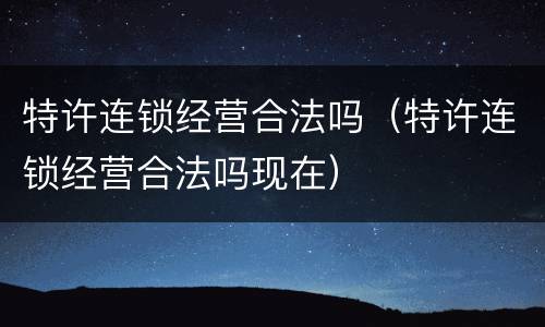 特许连锁经营合法吗（特许连锁经营合法吗现在）