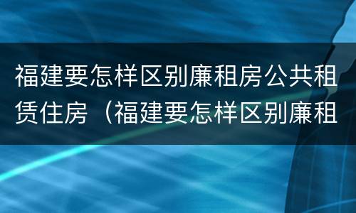 福建要怎样区别廉租房公共租赁住房（福建要怎样区别廉租房公共租赁住房等级）