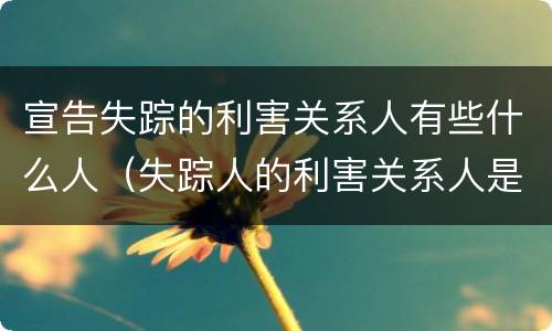 宣告失踪的利害关系人有些什么人（失踪人的利害关系人是谁）