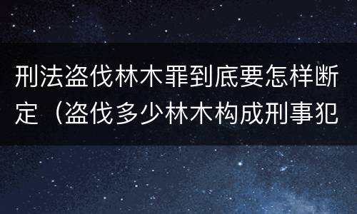 刑法盗伐林木罪到底要怎样断定（盗伐多少林木构成刑事犯罪）