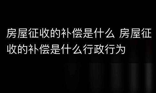房屋征收的补偿是什么 房屋征收的补偿是什么行政行为