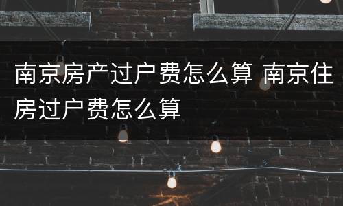 南京房产过户费怎么算 南京住房过户费怎么算