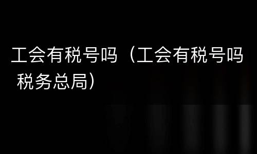 工会有税号吗（工会有税号吗 税务总局）