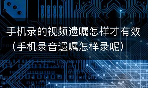 手机录的视频遗嘱怎样才有效（手机录音遗嘱怎样录呢）