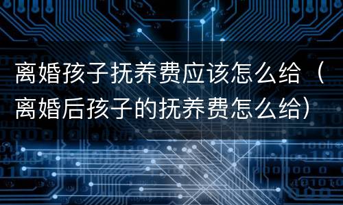 离婚孩子抚养费应该怎么给（离婚后孩子的抚养费怎么给）