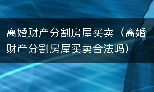 离婚财产分割房屋买卖（离婚财产分割房屋买卖合法吗）