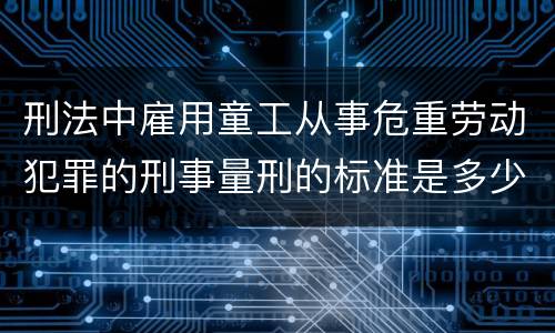 刑法中雇用童工从事危重劳动犯罪的刑事量刑的标准是多少