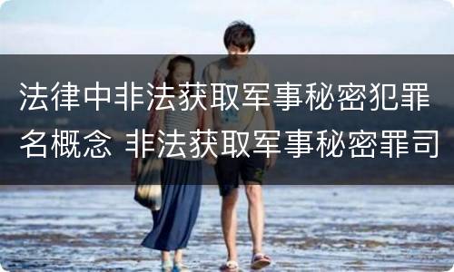 法律中非法获取军事秘密犯罪名概念 非法获取军事秘密罪司法解释