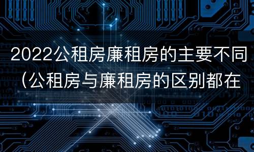 2022公租房廉租房的主要不同（公租房与廉租房的区别都在此,别再搞错了!）