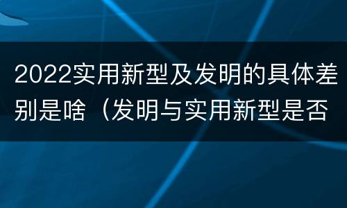 2022实用新型及发明的具体差别是啥（发明与实用新型是否具有实用性）