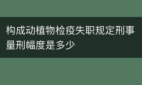 构成动植物检疫失职规定刑事量刑幅度是多少