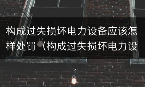 构成过失损坏电力设备应该怎样处罚（构成过失损坏电力设备应该怎样处罚呢）
