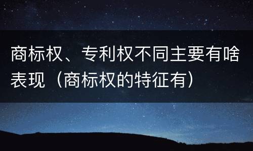 商标权、专利权不同主要有啥表现（商标权的特征有）