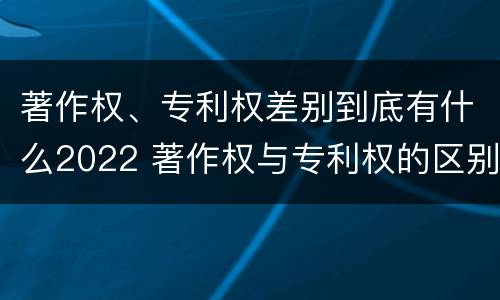 著作权、专利权差别到底有什么2022 著作权与专利权的区别