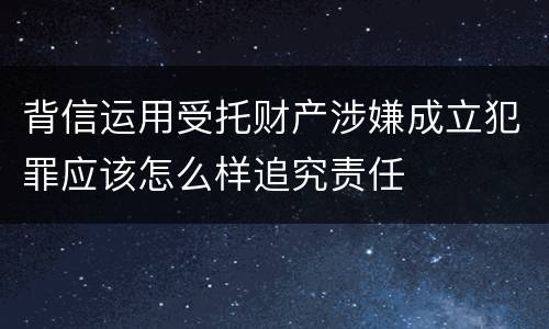 背信运用受托财产涉嫌成立犯罪应该怎么样追究责任