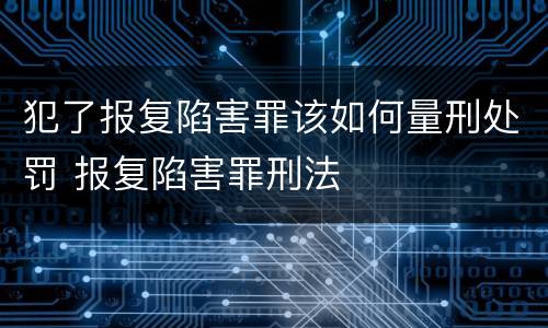 犯了报复陷害罪该如何量刑处罚 报复陷害罪刑法