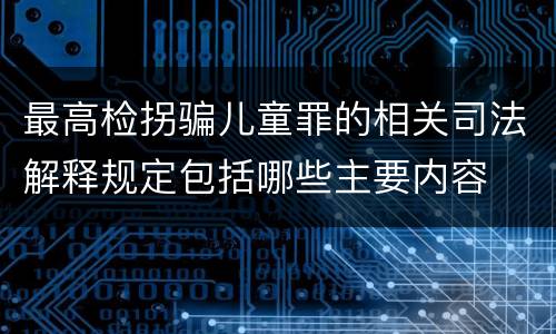 最高检拐骗儿童罪的相关司法解释规定包括哪些主要内容