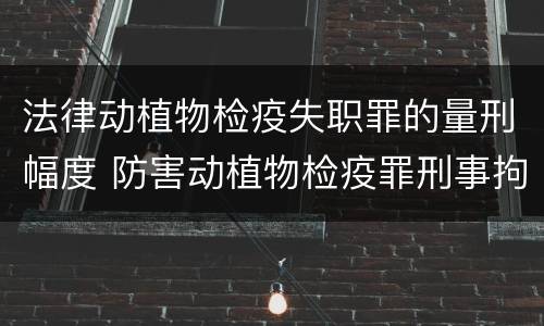 法律动植物检疫失职罪的量刑幅度 防害动植物检疫罪刑事拘留会被判刑吗