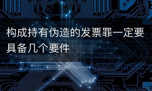 构成持有伪造的发票罪一定要具备几个要件