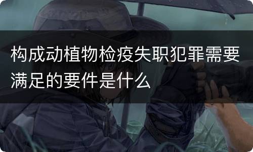 构成动植物检疫失职犯罪需要满足的要件是什么