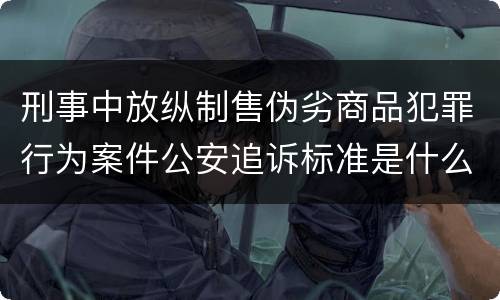 刑事中放纵制售伪劣商品犯罪行为案件公安追诉标准是什么