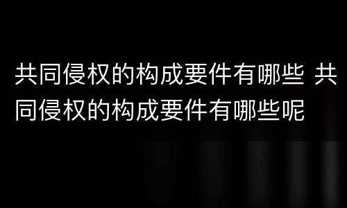 共同侵权的构成要件有哪些 共同侵权的构成要件有哪些呢
