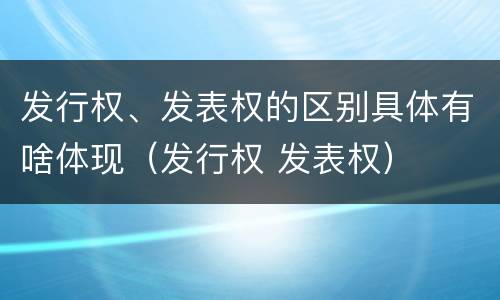 发行权、发表权的区别具体有啥体现（发行权 发表权）