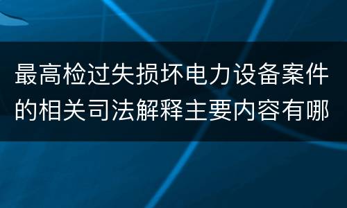 最高检过失损坏电力设备案件的相关司法解释主要内容有哪些