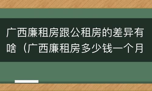广西廉租房跟公租房的差异有啥（广西廉租房多少钱一个月）