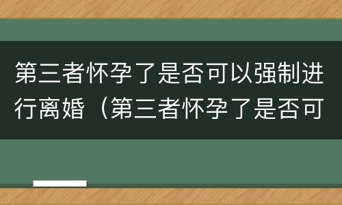 第三者怀孕了是否可以强制进行离婚（第三者怀孕了是否可以强制进行离婚手续）