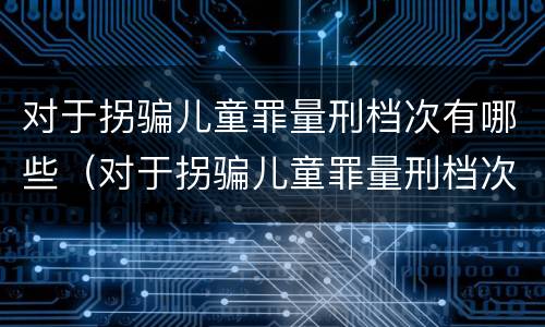 对于拐骗儿童罪量刑档次有哪些（对于拐骗儿童罪量刑档次有哪些要求）