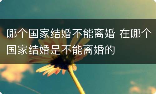 哪个国家结婚不能离婚 在哪个国家结婚是不能离婚的