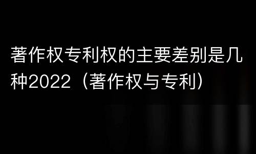著作权专利权的主要差别是几种2022（著作权与专利）