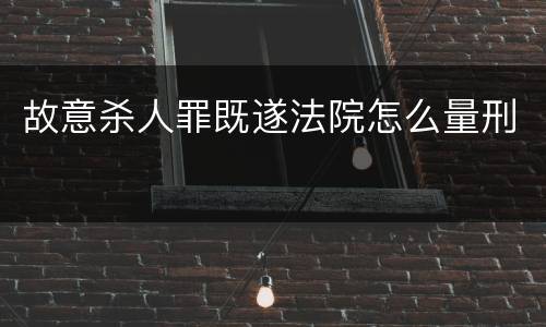 故意杀人罪既遂法院怎么量刑