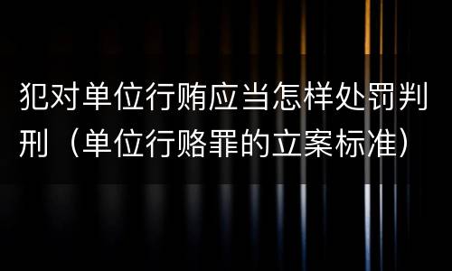 犯对单位行贿应当怎样处罚判刑（单位行赂罪的立案标准）