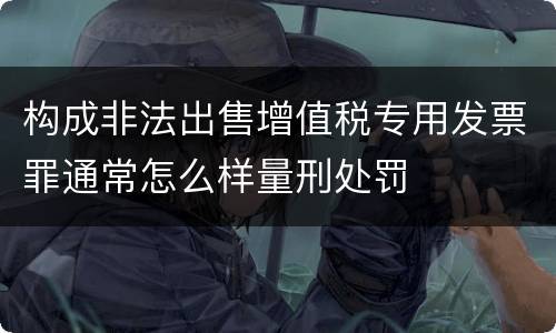 构成非法出售增值税专用发票罪通常怎么样量刑处罚