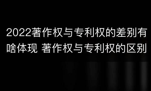 2022著作权与专利权的差别有啥体现 著作权与专利权的区别有哪些