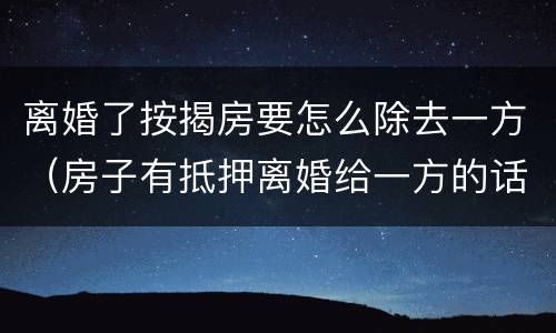 离婚了按揭房要怎么除去一方（房子有抵押离婚给一方的话怎么处理?）