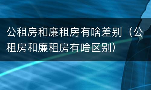 公租房和廉租房有啥差别（公租房和廉租房有啥区别）