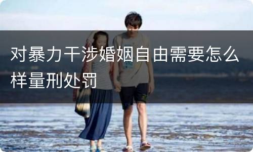 对暴力干涉婚姻自由需要怎么样量刑处罚