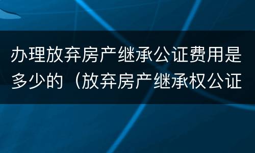 办理放弃房产继承公证费用是多少的（放弃房产继承权公证书需要什么手续）