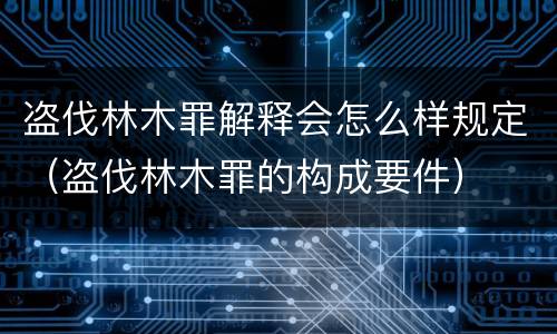 盗伐林木罪解释会怎么样规定（盗伐林木罪的构成要件）