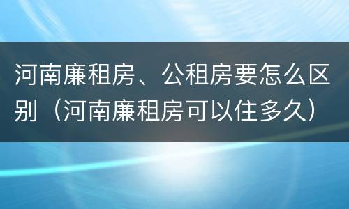 河南廉租房、公租房要怎么区别（河南廉租房可以住多久）