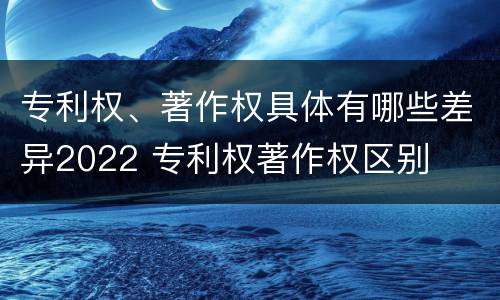 专利权、著作权具体有哪些差异2022 专利权著作权区别