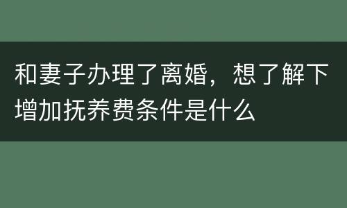 和妻子办理了离婚，想了解下增加抚养费条件是什么