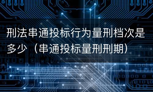 刑法串通投标行为量刑档次是多少（串通投标量刑刑期）