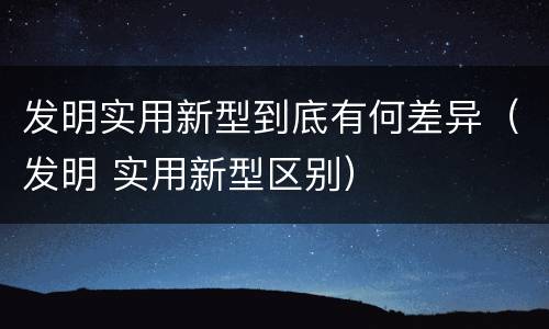 发明实用新型到底有何差异（发明 实用新型区别）