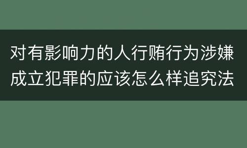 对有影响力的人行贿行为涉嫌成立犯罪的应该怎么样追究法律责任
