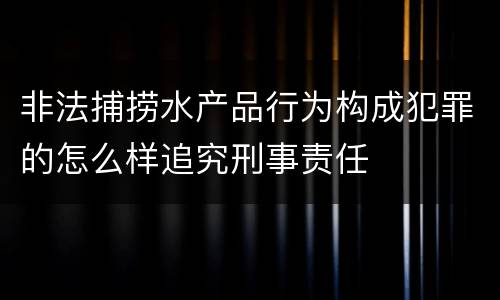 非法捕捞水产品行为构成犯罪的怎么样追究刑事责任